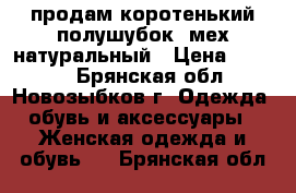 продам коротенький полушубок, мех натуральный › Цена ­ 3 000 - Брянская обл., Новозыбков г. Одежда, обувь и аксессуары » Женская одежда и обувь   . Брянская обл.